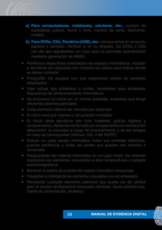 MANUAL DE EVIDENCIA DIGITAL29
a)	 Para computadoras, notebooks, celulares, etc.: número de
expediente judicial, fecha y hora, número de serie, fabricante,
modelo.
b)	 Para DVDs, CDs, Pendrive (USB), etc.: almacenarlos en conjunto,
especie y cantidad. Verificar si en su etiqueta, los DVDs o CDs
son del tipo regrabables, en cuyo caso se aconseja autenticación
mediante generación de HASH.
•	 Periféricos específicos conectados hay equipos informáticos, incautar
e identificar con etiquetas con números los cables para indicar donde
se deben conectar
•	 Fotografiar los equipos con sus respectivos cables de conexión
etiquetados
•	 Usar bolsas tipo polietileno o similar, resistentes para almacenar
dispositivos de almacenamiento informáticos
•	 Se procurará no incluir en un mismo embalaje, evidencia que tenga
diferentes destinos periciales
•	 Cada elemento deberá ser rotulado por separado
•	 El rótulo será pre impreso y de carácter inviolable
•	 El rótulo debe escribirse con tinta indeleble, grafías legibles y
comprensibles, debiendo ser firmado por el especialista en recolección/
adquisición, la autoridad a cargo del procedimiento, y de los testigos
en caso de corresponder (Artículo 120, 4 del NCPP)
•	 Rotular en cada equipo informático todas sus entradas eléctricas,
puertos periféricos y todas las partes que puedan ser abiertas o
removidas
•	 Resguardado del material informático en un lugar limpio. No deberán
exponerse los elementos incautados a altas temperaturas o campos
electromagnéticos
•	 Mantener la cadena de custodia del material informático transportado
•	 Fotografiar la totalidad de los elementos incautados una vez embalados
•	 Recolectar cualquier elemento adicional que pueda ser de utilidad
para el acceso al dispositivo (manuales técnicos, llaves electrónicas,
fuente de alimentación, etcétera.)
 