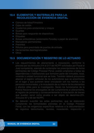 30MANUAL DE EVIDENCIA DIGITAL
10.4	 ELEMENTOS Y MATERIALES PARA LA
RECOLECCIÓN DE EVIDENCIA DIGITAL
•	 Cámara de fotos/Filmadora
•	 Cajas de cartón
•	 Cuadernos para anotaciones y croquis
•	 Guantes
•	 Bolsas para resguardo de dispositivos
•	 Etiquetas
•	 Bolsas antiestáticas (aislamiento Faraday o papel de aluminio)
•	 Marcadores permanentes
•	 Precintos
•	 Rótulos para precintado de puertos de entrada
•	 Herramientas desmagnetizadas
•	 Otros
10.5	 DOCUMENTACIÓN Y REGISTRO DE LO ACTUADO
•	 Los requerimientos de allanamiento e incautación, conforme lo
previsto por los Artículos 214 al 217 del NCPP solicitados por Fiscal al
Juez competente, además de contemplar las prescripciones de forma
pertinentes del Código Procesal Penal, podrán ampliarse a todas las
dependencias o habitaciones que formaren parte del inmueble, local,
vivienda o unidad funcional que se trate. También deberá procurarse
abarcar el registro vehicular de los automotores que se encontraren
en el lugar y que pudieren tener vinculación con los hechos o las
personas involucradas, y la incautación de su interior de los elementos
o efectos útiles para la investigación. Serán los funcionarios de la
Policía Nacional los encargados de dar cumplimiento al allanamiento,
el registro de personas y consecuentemente la incautación de bienes
que puedan servir como prueba o ser objeto de decomiso.(Cfr.
Artículos 67 y 68 del NCPP).
•	 Se deberán suscribir las actas pertinentes, que se elaborarán
cumpliendo las formalidades previstas en el Código Procesal
Penal, con las exigencias específicas relativas a la documentación
de registros domiciliarios, revistas, incautación, inspección y
 