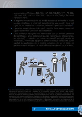MANUAL DE EVIDENCIA DIGITAL31
reconstrucción (Artículos 120, 155, 157, 158, 172/181, 177, 178, 202,
203, 208, 210, 214/217, 226, 227, 230 y 231 del Código Procesal
Penal del Perú).
•	 El registro documental será de modo descriptivo mediante el relato
preciso, detallado, e imparcial, suministrando una noción clara del
lugar, de las evidencias incautadas y el estado que fueron halladas.8
•	 Las actas se complementarán con fotografía, filmaciones, planos del
lugar y del sitio de ubicación de cada efecto.
•	 Cada evidencia recogida será identificada con un método uniforme
de identificador único (código de barras, nomenclador alfanúmerico,
por ejemplo) consignándose donde se levantó, en qué estado se
encontraba, con cuáles equipos o sistemas estaba conectada, quien
efectuó la recolección de la misma, actuando de ser el caso, en
presencia de los testigos que hayan sido convocados al procedimiento.
8
	Los elementos materiales, evidencias y bienes incautados se registrarán en el formato de cadena de custodia
mediante una descripción minuciosa y detallada de los caracteres, medidas, peso, tamaño, color, especie,
estado, entre otros datos del medio en el que se hallaron los elementos materiales y evidencias, de las
técnicas utilizadas en el recojo y pericias que se dispongan, en el cual no se admiten enmendaduras. En
caso que amerite una corrección, ésta se efectuará entre paréntesis, explicando los motivos que la generaron.
Los bienes materiales y las evidencias recolectadas o incorporadas, deberán ser debidamente rotuladas y
etiquetadas para su correcta identificación y seguridad e inalterabilidad. (Artículo 11º del Reglamento de la
Cadena de Custodia de Elementos Materiales, Evidencias y Administración de Bienes Incautados, ya citado.)
2
1
 