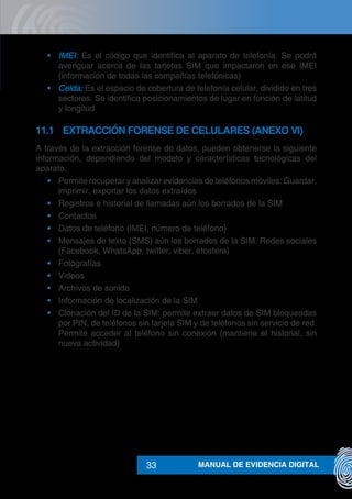 MANUAL DE EVIDENCIA DIGITAL33
•	 IMEI: Es el código que identifica al aparato de telefonía. Se podrá
averiguar acerca de las tarjetas SIM que impactaron en ese IMEI
(información de todas las compañías telefónicas)
•	 Celda: Es el espacio de cobertura de telefonía celular, dividido en tres
sectores. Se identifica posicionamientos de lugar en función de latitud
y longitud
11.1	 EXTRACCIÓN FORENSE DE CELULARES (ANEXO VI)
A través de la extracción forense de datos, pueden obtenerse la siguiente
información, dependiendo del modelo y características tecnológicas del
aparato.
•	 Permite recuperar y analizar evidencias de teléfonos móviles: Guardar,
imprimir, exportar los datos extraídos
•	 Registros e historial de llamadas aún los borrados de la SIM
•	 Contactos
•	 Datos de teléfono (IMEI, número de teléfono)
•	 Mensajes de texto (SMS) aún los borrados de la SIM. Redes sociales
(Facebook, WhatsApp, twitter, viber, etcetera)
•	 Fotografías
•	 Videos
•	 Archivos de sonido
•	 Información de localización de la SIM
•	 Clonación del ID de la SIM: permite extraer datos de SIM bloqueadas
por PIN, de teléfonos sin tarjeta SIM y de teléfonos sin servicio de red.
Permite acceder al teléfono sin conexión (mantiene el historial, sin
nueva actividad)
 