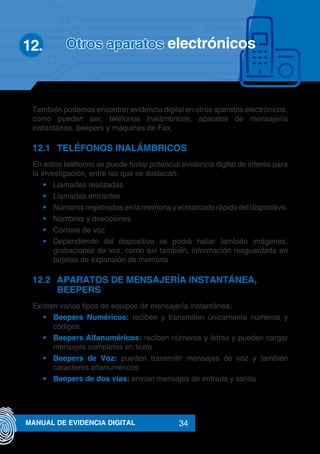 34MANUAL DE EVIDENCIA DIGITAL
También podemos encontrar evidencia digital en otros aparatos electrónicos,
como pueden ser, teléfonos inalámbricos, aparatos de mensajería
instantánea, beepers y máquinas de Fax.
12.1	 TELÉFONOS INALÁMBRICOS
En estos teléfonos se puede hallar potencial evidencia digital de interés para
la investigación, entre las que se destacan:
•	 Llamadas realizadas
•	 Llamadas entrantes
•	 Números registrados en la memoria y el marcado rápido del dispositivo.
•	 Nombres y direcciones
•	 Correos de voz
•	 Dependiendo del dispositivo se podrá hallar también imágenes,
grabaciones de voz, como así también, información resguardada en
tarjetas de expansión de memoria
12.2	 APARATOS DE MENSAJERÍA INSTANTÁNEA,
BEEPERS
Existen varios tipos de equipos de mensajería instantánea:
•	 Beepers Numéricos: reciben y transmiten únicamente números y
códigos
•	 Beepers Alfanuméricos: reciben números y letras y pueden cargar
mensajes completos en texto
•	 Beepers de Voz: pueden transmitir mensajes de voz y también
caracteres alfanuméricos
•	 Beepers de dos vías: envían mensajes de entrada y salida
Otros aparatos electrónicos12.	
 