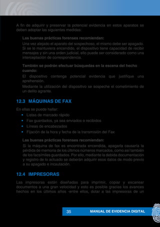 MANUAL DE EVIDENCIA DIGITAL35
A fin de adquirir y preservar la potencial evidencia en estos aparatos se
deben adoptar las siguientes medidas:
	 Las buenas prácticas forenses recomiendan:
Una vez alejado el aparato del sospechoso, el mismo debe ser apagado.
Si se lo mantuviera encendido, el dispositivo tiene capacidad de recibir
mensajes y sin una orden judicial, ello puede ser considerado como una
interceptación de correspondencia.
	 También se podrán efectuar búsquedas en la escena del hecho
cuando:
El dispositivo contenga potencial evidencia que justifique una
aprehensión.
Mediante la utilización del dispositivo se sospeche el cometimiento de
un delito agrante.
12.3	 MÁQUINAS DE FAX
En ellas se puede hallar:
•	 Listas de marcado rápido
•	 Fax guardados, ya sea enviados o recibidos
•	 Líneas de encabezados
•	 Fijación de la hora y fecha de la transmisión del Fax
	 Las buenas prácticas forenses recomiendan:
Si la máquina de fax es encontrada encendida, apagarla causaría la
pérdida de memoria de los últimos números marcados, como así también
de los facsímiles guardados. Por ello, mediante la debida documentación
y registro de lo actuado se deberán adquirir esos datos de modo previo
a su apagado e incautación.
12.4	IMPRESORAS
Las impresoras están diseñadas para imprimir, copiar y escanear
documentos a una gran velocidad y esto es posible gracias los avances
hechos en los últimos años -entre ellos, dotar a las impresoras de un
 