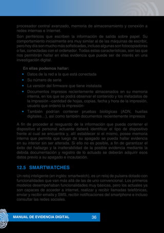 36MANUAL DE EVIDENCIA DIGITAL
procesador central avanzado, memoria de almacenamiento y conexión a
redes internas e Internet.
Son periféricos que escriben la información de salida sobre papel. Su
comportamiento inicialmente era muy similar al de las máquinas de escribir,
pero hoy día son mucho más sofisticadas, incluso algunas son fotocopiadoras
o fax, conectadas con el ordenador. Todas estas características, son las que
nos permitirán hallar en ellas evidencia que puede ser de interés en una
investigación digital.
	 En ellas podemos hallar:
•	 Datos de la red a la que está conectada
•	 Su número de serie
•	 La versión del firmware que tiene instalada
•	 Documentos impresos recientemente almacenados en su memoria
interna, en los que se podrá observar el contenido y los metadatos de
la impresión –cantidad de hojas, copias, fecha y hora de la impresión,
usuario que ordenó la impresión-
•	 También podrían contener pruebas biológicas (ADN, huellas
digitales…), así como también documentos recientemente impresos
A fin de proceder al resguardo de la información que pueda contener el
dispositivo el personal actuante deberá identificar el tipo de dispositivo
frente al cual se encuentra y, allí establecer si el mismo, posee memoria
interna que permita que luego de su apagado se pueda hallar evidencia
en su interior sin ser alterada. Si ello no es posible, a fin de garantizar el
éxito del hallazgo y la inalterabilidad de la posible evidencia mediante la
debida documentación y registro de lo actuado se deberán adquirir esos
datos previo a su apagado e incautación.
12.5	SMARTWATCHES
Un reloj inteligente (en inglés: smartwatch), es un reloj de pulsera dotado con
funcionalidades que van más allá de las de uno convencional. Los primeros
modelos desempeñaban funcionalidades muy básicas, pero los actuales ya
son capaces de acceder a internet, realizar y recibir llamadas telefónicas,
enviar y recibir emails y SMS, recibir notificaciones del smartphone e incluso
consultar las redes sociales.
 