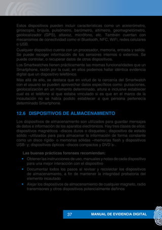 MANUAL DE EVIDENCIA DIGITAL37
Estos dispositivos pueden incluir características como un acelerómetro,
giroscopio, brújula, pulsómetro, barómetro, altímetro, geomagnetómetro,
geolocalizador (GPS), altavoz, micrófono, etc. También cuentan con
mecanismos de conectividad como el Bluetooth, NFC, WiFi, redes celulares
o USB.
Cualquier dispositivo cuenta con un procesador, memoria, entrada y salida.
Se puede recoger información de los sensores internos o externos. Se
puede controlar, o recuperar datos de otros dispositivos.
Los Smartwatches tienen prácticamente las mismas funcionalidades que un
Smartphone, razón por la cual, en ellos podemos hallar idéntica evidencia
digital que un dispositivo telefónico.
Más allá de ello, se destaca que en virtud de la cercanía del Smartwatch
con el usuario se pueden aprovechar datos específicos como: pulsaciones,
geolocalización en un momento determinado, altura e inclusive establecer
cual es el teléfono al que estaba vinculado si es que en el marco de la
incautación no se había podido establecer a que persona pertenecía
determinado Smartphone.
12.6	 DISPOSITIVOS DE ALMACENAMIENTO
Los dispositivos de almacenamiento son utilizados para guardar mensajes
de datos e información de los aparatos electrónicos. Hay tres clases de ellos:
dispositivos magnéticos –discos duros o disquetes-; dispositivo de estado
sólido –utilizados para para almacenar la información de forma constante
como un disco rígido- o memorias sólidas –memorias flash y dispositivos
USB- y; dispositivos ópticos –discos compactos y DVD´s-.
	 Las buenas prácticas forenses recomiendan:
•	 Obtener las instrucciones de uso, manuales y notas de cada dispositivo
para una mejor interacción con el dispositivo
•	 Documentar todos los pasos al revisar y recolectar los dispositivos
de almacenamiento, a fin de mantener la integridad probatoria del
elemento incautado
•	 Alejar los dispositivos de almacenamiento de cualquier magneto, radio
transmisores y otros dispositivos potencialmente dañinos
 