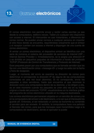 38MANUAL DE EVIDENCIA DIGITAL
El correo electrónico nos permite enviar y recibir cartas escritas ya sea
desde la computadora, teléfono celular, Tablet y/o cualquier otro dispositivo
con acceso a internet. El intercambio es casi instantáneo, a diferencia del
correo normal. Se pueden enviar correos a cualquier persona sin importar
el sitio físico donde se encuentra, requiriéndose únicamente que el emisor
y el receptor cuenten con acceso a internet y dispongan de una cuenta de
correo electrónico.
Al enviar un correo electrónico, el dispositivo emisor se identifica con una
serie de números al sistema del proveedor de servicios de Internet (ISP –
Internet Service Provider–). Inmediatamente, se le asigna una dirección IP
y es dividido en pequeños paquetes de información a través del protocolo
TCP/IP (Protocolo de Control de Transferencia y Protocolo de Internet).
Esos paquetes pasan por una computadora que es llamada servidor que los
fija con una identificación única –message-ID– y luego los sella con la fecha
y hora de recepción.
Luego, al momento del envío se examina su dirección de correo para
determinar si corresponde la dirección IP de alguna de las computadoras
conectadas en una red local (dominio). Si no corresponde, envía los
paquetes a otros servidores, hasta que encuentra al que reconoce la
dirección como una computadora dentro de su dominio, y los dirigen a ella,
es en este momento cuando los paquetes se unen otra vez en su forma
original a través del protocolo TCP/IP, visualizándose en la interface gráfica
del programa de correo electrónico utilizado en la máquina destinataria.
Los correos electrónicos permanecen alojados en un servidor de correo y no
en la computadora del emisor o del destinatario, a no ser que el interesado los
guarde allí. Entonces, al ser redactado un correo se transmite su contenido
al servidor para ser enviado. Al recibirlo, la computadora hace una petición
al Servidor del correo, para que los mensajes sean transmitidos luego a la
computadora del destinatario, donde el operador la puede
13.		 Correos electrónicos
 