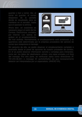 MANUAL DE EVIDENCIA DIGITAL39
guardar o leer y cerrar. Así, al
cerrar sin guardar, el correo
desparece de la pantalla
donde es visualizado, pero se
mantiene en el servidor, hasta
que el operador lo elimina.
Ahora bien, en ocasiones es
necesario seguir el rastro de los
Correos Electrónicos enviados
por Internet. Los rastros se
graban en el encabezamiento
del mail recibido. Normalmente, el encabezamiento está sintetizado y su
apariencia está determinada por la empresa proveedora del servicio de
correo que recepciona el mensaje.
Sin perjuicio de ello, se podrá observar el encabezamiento completo o
avanzado desde el panel de opciones de nuestro proveedor de correos.
En él se podrá observar información sencilla y compleja para interpretar,
como ser, los datos del destinatario, emisor, una copia enviada y el título
del mensaje. Por otra parte, se verificarán datos como direcciones IP:
181.244.36.251; o message ID: qwXsfwWqNJ; los que necesariamente
deberán ser interpretados por un especialista. (ANEXO VII).
 