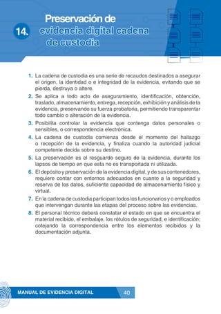 40MANUAL DE EVIDENCIA DIGITAL
1.	 La cadena de custodia es una serie de recaudos destinados a asegurar
el origen, la identidad o e integridad de la evidencia, evitando que se
pierda, destruya o altere.
2.	 Se aplica a todo acto de aseguramiento, identificación, obtención,
traslado, almacenamiento, entrega, recepción, exhibición y análisis de la
evidencia, preservando su fuerza probatoria, permitiendo transparentar
todo cambio o alteración de la evidencia.
3.	 Posibilita controlar la evidencia que contenga datos personales o
sensibles, o correspondencia electrónica.
4.	 La cadena de custodia comienza desde el momento del hallazgo
o recepción de la evidencia, y finaliza cuando la autoridad judicial
competente decida sobre su destino.
5.	 La preservación es el resguardo seguro de la evidencia, durante los
lapsos de tiempo en que esta no es transportada ni utilizada.
6.	 El depósito y preservación de la evidencia digital, y de sus contenedores,
requiere contar con entornos adecuados en cuanto a la seguridad y
reserva de los datos, suficiente capacidad de almacenamiento físico y
virtual.
7.	 En la cadena de custodia participan todos los funcionarios y o empleados
que intervengan durante las etapas del proceso sobre las evidencias.
8.	 El personal técnico deberá constatar el estado en que se encuentra el
material recibido, el embalaje, los rótulos de seguridad, e identificación;
cotejando la correspondencia entre los elementos recibidos y la
documentación adjunta.
14.	
Preservaciónde
evidencia digital cadena
de custodia
 