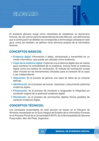 MANUAL DE EVIDENCIA DIGITAL41
El presente glosario surge como necesidad de establecer un diccionario
forense, de uso común para los destinatarios de este Manual. Las definiciones
que a continuación se detallan se corresponde a terminología utilizada en este
guía, como así también, se definen otros términos propios de la informática
forense.
CONCEPTOS BÁSICOS:
•	 Evidencia digital: Información o datos, almacenado o transmitido en un
medio informático, que puede ser utilizado como evidencia.
•	 Copia de la evidencia digital: Copia de una evidencia digital que se realiza
para mantener la confiabilidad de la evidencia. Incluye tanto la evidencia
digital como los medios de verificación. El método de verificación puede
estar incluido en las herramientas utilizadas para la creación de la copia
o ser independiente.
•	 Adquisición: Es el proceso de generar una copia de datos de un conjunto
definido.
•	 Identificación: es el proceso de buscar, reconocer y documentar potencial
evidencia digital.
•	 Preservación: es el proceso de mantener y resguardar la integridad y/o
condición original de la potencial evidencia digital.
•	 Recolección: es el proceso de reunir/juntar objetos físicos pasibles de
contener evidencia digital.
CONCEPTOS TÉCNICOS:
Los conceptos presentados en esta sección se basan en el Glosario de
términos recolectado en la Guía Integral de Empleo de la Informática Forense
en el Proceso Penal de la Universidad FASTA, de la Municipalidad de General
Pueyrredón, Mar del Plata, Argentina:
GLOSARIO
 