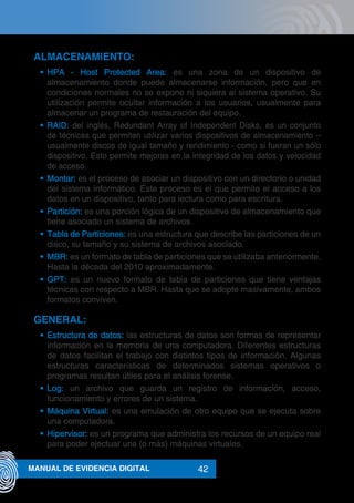 42MANUAL DE EVIDENCIA DIGITAL
ALMACENAMIENTO:
•	 HPA - Host Protected Area: es una zona de un dispositivo de
almacenamiento donde puede almacenarse información, pero que en
condiciones normales no se expone ni siquiera al sistema operativo. Su
utilización permite ocultar información a los usuarios, usualmente para
almacenar un programa de restauración del equipo.
•	 RAID: del inglés, Redundant Array of Independent Disks, es un conjunto
de técnicas que permiten utilizar varios dispositivos de almacenamiento –
usualmente discos de igual tamaño y rendimiento - como si fueran un sólo
dispositivo. Esto permite mejoras en la integridad de los datos y velocidad
de acceso.
•	 Montar: es el proceso de asociar un dispositivo con un directorio o unidad
del sistema informático. Éste proceso es el que permite el acceso a los
datos en un dispositivo, tanto para lectura como para escritura.
•	 Partición: es una porción lógica de un dispositivo de almacenamiento que
tiene asociado un sistema de archivos.
•	 Tabla de Particiones: es una estructura que describe las particiones de un
disco, su tamaño y su sistema de archivos asociado.
•	 MBR: es un formato de tabla de particiones que se utilizaba anteriormente.
Hasta la década del 2010 aproximadamente.
•	 GPT: es un nuevo formato de tabla de particiones que tiene ventajas
técnicas con respecto a MBR. Hasta que se adopte masivamente, ambos
formatos conviven.
GENERAL:
•	 Estructura de datos: las estructuras de datos son formas de representar
información en la memoria de una computadora. Diferentes estructuras
de datos facilitan el trabajo con distintos tipos de información. Algunas
estructuras características de determinados sistemas operativos o
programas resultan útiles para el análisis forense.
•	 Log: un archivo que guarda un registro de información, acceso,
funcionamiento y errores de un sistema.
•	 Máquina Virtual: es una emulación de otro equipo que se ejecuta sobre
una computadora.
•	 Hipervisor: es un programa que administra los recursos de un equipo real
para poder ejectuar una (o más) máquinas virtuales.
 