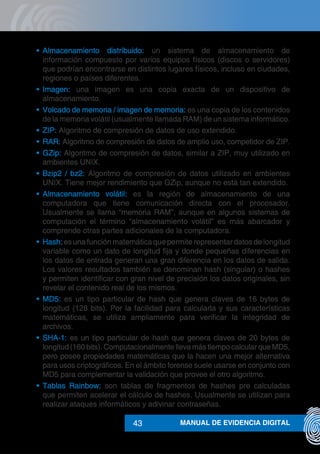 MANUAL DE EVIDENCIA DIGITAL43
•	 Almacenamiento distribuido: un sistema de almacenamiento de
información compuesto por varios equipos físicos (discos o servidores)
que podrían encontrarse en distintos lugares físicos, incluso en ciudades,
regiones o países diferentes.
•	 Imagen: una imagen es una copia exacta de un dispositivo de
almacenamiento.
•	 Volcado de memoria / imagen de memoria: es una copia de los contenidos
de la memoria volátil (usualmente llamada RAM) de un sistema informático.
•	 ZIP: Algoritmo de compresión de datos de uso extendido.
•	 RAR: Algoritmo de compresión de datos de amplio uso, competidor de ZIP.
•	 GZip: Algoritmo de compresión de datos, similar a ZIP, muy utilizado en
ambientes UNIX.
•	 Bzip2 / bz2: Algoritmo de compresión de datos utilizado en ambientes
UNIX. Tiene mejor rendimiento que GZip, aunque no está tan extendido.
•	 Almacenamiento volátil: es la región de almacenamiento de una
computadora que tiene comunicación directa con el procesador.
Usualmente se llama “memoria RAM”, aunque en algunos sistemas de
computación el término “almacenamiento volátil” es más abarcador y
comprende otras partes adicionales de la computadora.
•	 Hash: es una función matemática que permite representar datos de longitud
variable como un dato de longitud fija y donde pequeñas diferencias en
los datos de entrada generan una gran diferencia en los datos de salida.
Los valores resultados también se denominan hash (singular) o hashes
y permiten identificar con gran nivel de precisión los datos originales, sin
revelar el contenido real de los mismos.
•	 MD5: es un tipo particular de hash que genera claves de 16 bytes de
longitud (128 bits). Por la facilidad para calcularla y sus características
matemáticas, se utiliza ampliamente para verificar la integridad de
archivos.
•	 SHA-1: es un tipo particular de hash que genera claves de 20 bytes de
longitud (160 bits). Computacionalmente lleva más tiempo calcular que MD5,
pero posee propiedades matemáticas que la hacen una mejor alternativa
para usos criptográficos. En el ámbito forense suele usarse en conjunto con
MD5 para complementar la validación que provee el otro algoritmo.
•	 Tablas Rainbow: son tablas de fragmentos de hashes pre calculadas
que permiten acelerar el cálculo de hashes. Usualmente se utilizan para
realizar ataques informáticos y adivinar contraseñas.
 