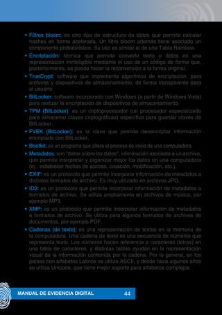 44MANUAL DE EVIDENCIA DIGITAL
•	 Filtros bloom: es otro tipo de estructura de datos que permite calcular
hashes en forma acelerada. Un filtro bloom además tiene asociado un
componente probabilístico. Su uso es similar al de una Tabla Rainbow.
•	 Encriptación: técnica que permite convertir texto o datos en una
representación ininteligible mediante el uso de un código de forma que,
posteriormente, se pueda hacer la reconversión a la forma original.
•	 TrueCrypt: software que implementa algoritmos de encriptación, para
archivos y dispositivos de almacenamiento, de forma transparente para
el usuario.
•	 BitLocker: software incorporado con Windows (a partir de Windows Vista)
para realizar la encriptación de dispositivos de almacenamiento.
•	 TPM (BitLocker): es un criptoprocesador (un procesador especializado
para almacenar claves criptográficas) específico para guardar claves de
BitLocker.
•	 FVEK (BitLocker): es la clave que permite desencriptar información
encriptada con BitLocker.
•	 Bootkit: es un programa que altera el proceso de inicio de una computadora.
•	 Metadatos: son “datos sobre los datos”, información asociada a un archivo,
que permite interpretar y organizar mejor los datos en una computadora
(ej.: establecer fechas de acceso, creación, modificación, etc.).
•	 EXIF: es un protocolo que permite incorporar información de metadatos a
distintos formatos de archivo. Es muy utilizado en archivos JPG.
•	 ID3: es un protocolo que permite incorporar información de metadatos a
formatos de archivo. Se utiliza ampliamente en archivos de música, por
ejemplo MP3.
•	 XMP: es un protocolo que permite incorporar información de metadatos
a formatos de archivo. Se utiliza para algunos formatos de archivos de
documentos, por ejemplo PDF.
•	 Cadenas (de texto): es una representación de textos en la memoria de
la computadora. Una cadena de texto es una secuencia de números que
representa texto. Los números hacen referencia a caracteres (letras) en
una tabla de caracteres, y distintas tablas ayudan en la representación
visual de la información contenida por la cadena. Por lo general, en los
países con alfabetos Latinos se utiliza ASCII, y desde hace algunos años
se utiliza Unicode, que tiene mejor soporte para alfabetos complejos.
 