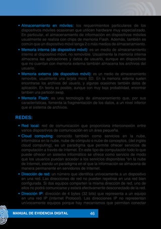 46MANUAL DE EVIDENCIA DIGITAL
•	 Almacenamiento en móviles: los requerimientos particulares de los
dispositivos móviles ocasionan que utilicen hardware muy especializado.
En particular, el almacenamiento de información en dispositivos móviles
usualmente se realiza con chips de memoria Flash. Además, también es
común que un dispositivo móvil tenga 2 o más medios de almacenamiento.
•	 Memoria interna (de dispositivo móvil): es un medio de almacenamiento
interno al dispositivo móvil, no removible. Usualmente la memoria interna
almacena las aplicaciones y datos de usuario, aunque en dispositivos
que no cuentan con memoria externa también almacena los archivos del
usuario.
•	 Memoria externa (de dispositivo móvil): es un medio de almacenamiento
removible, usualmente una tarjeta micro SD. En la memoria externa suelen
encontrarse los archivos del usuario, y algunas ocasiones también datos de
aplicación. En teoría es posible, aunque con muy baja probabilidad, encontrar
también una partición swap.
•	 Memoria Flash: es una tecnología de almacenamiento que, por sus
características, fomenta la fragmentación de los datos, a un nivel inferior
que el sistema de archivos.
REDES:
•	 Red local: red de comunicación que proporciona interconexión entre
varios dispositivos de comunicación en un área pequeña.
•	 Cloud computing: conocido también como servicios en la nube,
informática en la nube, nube de cómputo o nube de conceptos, (del inglés
cloud computing), es un paradigma que permite ofrecer servicios de
computación a través de Internet. En este tipo de computación todo lo que
puede ofrecer un sistema informático se ofrece como servicio de modo
que los usuarios puedan acceder a los servicios disponibles “en la nube
de Internet, siendo un paradigma en el que la información se almacena de
manera permanente en servidores de Internet.
•	 Dirección de red: un número que identifica unívocamente a un dispositivo
en una red. Las direcciones de red no pueden repetirse en una red bien
configurada. Si dos equipos comparten la misma dirección de red, uno de
ellos no podrá comunicarse y estará efectivamente desconectado de la red.
•	 Dirección IP: dirección de 4 bytes (32 bits) que representa a un equipo
en una red IP (Internet Protocol). Las direcciones IP no representan
unívocamente equipos porque hay mecanismos que permiten conectar
 