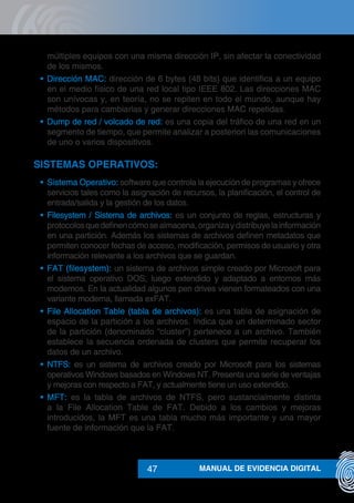 MANUAL DE EVIDENCIA DIGITAL47
múltiples equipos con una misma dirección IP, sin afectar la conectividad
de los mismos.
•	 Dirección MAC: dirección de 6 bytes (48 bits) que identifica a un equipo
en el medio físico de una red local tipo IEEE 802. Las direcciones MAC
son unívocas y, en teoría, no se repiten en todo el mundo, aunque hay
métodos para cambiarlas y generar direcciones MAC repetidas.
•	 Dump de red / volcado de red: es una copia del tráfico de una red en un
segmento de tiempo, que permite analizar a posteriori las comunicaciones
de uno o varios dispositivos.
SISTEMAS OPERATIVOS:
•	 Sistema Operativo: software que controla la ejecución de programas y ofrece
servicios tales como la asignación de recursos, la planificación, el control de
entrada/salida y la gestión de los datos.
•	 Filesystem / Sistema de archivos: es un conjunto de reglas, estructuras y
protocolosquedefinencómosealmacena,organizaydistribuyelainformación
en una partición. Además los sistemas de archivos definen metadatos que
permiten conocer fechas de acceso, modificación, permisos de usuario y otra
información relevante a los archivos que se guardan.
•	 FAT (filesystem): un sistema de archivos simple creado por Microsoft para
el sistema operativo DOS, luego extendido y adaptado a entornos más
modernos. En la actualidad algunos pen drives vienen formateados con una
variante moderna, llamada exFAT.
•	 File Allocation Table (tabla de archivos): es una tabla de asignación de
espacio de la partición a los archivos. Indica que un determinado sector
de la partición (denominado “cluster”) pertenece a un archivo. También
establece la secuencia ordenada de clusters que permite recuperar los
datos de un archivo.
•	 NTFS: es un sistema de archivos creado por Microsoft para los sistemas
operativos Windows basados en Windows NT. Presenta una serie de ventajas
y mejoras con respecto a FAT, y actualmente tiene un uso extendido.
•	 MFT: es la tabla de archivos de NTFS, pero sustancialmente distinta
a la File Allocation Table de FAT. Debido a los cambios y mejoras
introducidos, la MFT es una tabla mucho más importante y una mayor
fuente de información que la FAT.
 
