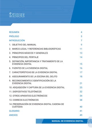 MANUAL DE EVIDENCIA DIGITAL
RESUMEN	4
PRÓLOGO	5
INTRODUCCIÓN	7
1.	 OBJETIVO DEL MANUAL	9
2.	 MARCO LEGAL Y REFERENCIAS BIBLIOGRÁFICAS	11
3.	 PRINCIPIOS BÁSICOS Y GENERALES	13
4.	 PRINCIPIOS DEL PERITAJE	14
5.	 DEFINICIÓN, IMPORTANCIA Y TRATAMIENTO DE LA
EVIDENCIA DIGITAL	15
6.	 FUENTES DE LA EVIDENCIA DIGITAL	16
7.	 CARACTERÍSTICAS DE LA EVIDENCIA DIGITAL	17
8.	 ASEGURAMIENTO DE LA ESCENA DEL DELITO	18
9.	 RECONOCIMIENTO E IDENTIFICACIÓN DE LA
EVIDENCIA DIGITAL	21
10. ADQUISICIÓN Y CAPTURA DE LA EVIDENCIA DIGITAL	25
11. DISPOSITIVOS TELEFÓNICOS	32
12. OTROS APARATOS ELECTRÓNICOS	34
13. CORREOS ELECTRÓNICOS	38
14. PRESERVACIÓN DE EVIDENCIA DIGITAL CADENA DE
CUSTODIA	40
GLOSARIO	41
ANEXOS	49
ÍNDICE
 