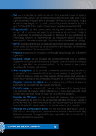 48MANUAL DE EVIDENCIA DIGITAL
•	 Ext: es una familia de sistemas de archivos asociados con el sistema
operativo GNU/Linux. Las versiones más comunes son ext2, ex3 y ext4.
Operativamente trabajan con el concepto informático de i-nodos, lo que
ocasiona que tengan, en promedio, mayor fragmentación de los archivos
que NTFS o FAT (pero sin la consecuencia negativa al rendimiento).
•	 Fragmentación: es una consecuencia de algunos sistemas de archivos
en la cual un archivo, en lugar de almacenarse en sectores contiguos
de la partición, se almacena separado en bloques. En las cuestiones de
informática forense, la fragmentación es importante porque dificulta la
recuperación física de archivos por medio de técnicas como el file carving.
•	 Driver: es un programa que se ocupa de comunicar comandos específicos
a una parte del hardware de la computadora (por ejemplo la impresora)
para que realice acciones específicas.
•	 Proceso: programa en ejecución, controlado y planificado por el Sistema
Operativo.
•	 Memoria virtual: es un espacio de almacenamiento que el sistema
operativo considera como memoria principal, que se encuentra limitado
por la capacidad de almacenamiento de la memoria secundaria
(usualmente el disco) del equipo.
•	 Área de paginado: es la parte de la memoria secundaria que se destina
a funcionar como memoria virtual en los esquemas de paginación. Es
importante desde el punto de vista forense porque ofrece una parte de la
memoria principal para ser analizada como parte de la memoria secundaria.
•	 Pagefile / archivo de página: es un archivo que contiene el área de
paginado de los sistemas operativos Windows.
•	 Partición swap: es una partición que se utiliza como área de paginado.
Los sistemas operativos UNIX, GNU/Linux y otros derivados de UNIX
utilizan una partición swap en lugar de un archivo de página.
•	 Registro de Windows: es un conjunto de archivos que concentran
configuraciones de bajo nivel de un sistema operativo Windows. Desde el
punto de vista de la informática forense, es importante porque se almacena
mucha información relacionada con el uso del sistema y los usuarios.
•	 Archivos de Configuración Linux: en los sistemas operativos UNIX y
GNU/Linux, la configuración usualmente se almacena en archivos. Hay
distintos sistemas de organización que dependen de la distribución y
versión del sistema operativo.
 