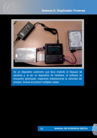 MANUAL DE EVIDENCIA DIGITAL53
Es un dispositivo autónomo que lleva implícito el bloqueo de
escritura y, al ser un dispositivo de hardware, el software se
encuentra optimizado, mejorando drásticamente la velocidad del
proceso, Incluso al producir múltiples copias.
Anexos II: Duplicador Forense
 