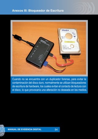 54MANUAL DE EVIDENCIA DIGITAL
Cuando no se encuentra con un duplicador forense, para evitar la
contaminación del disco duro, normalmente se utilizan bloqueadores
de escritura de hardware, los cuales evitan el contacto de lectura con
el disco, lo que provocaría una alteración no deseada en los medios.
Anexos III: Bloqueador de Escritura
 