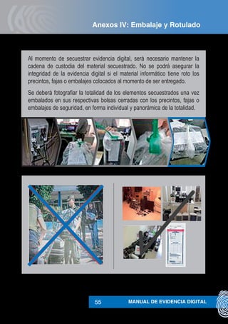 MANUAL DE EVIDENCIA DIGITAL55
Al momento de secuestrar evidencia digital, será necesario mantener la
cadena de custodia del material secuestrado. No se podrá asegurar la
integridad de la evidencia digital si el material informático tiene roto los
precintos, fajas o embalajes colocados al momento de ser entregado.
Se deberá fotografiar la totalidad de los elementos secuestrados una vez
embalados en sus respectivas bolsas cerradas con los precintos, fajas o
embalajes de seguridad, en forma individual y panorámica de la totalidad.
Anexos IV: Embalaje y Rotulado
 