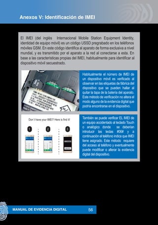 56MANUAL DE EVIDENCIA DIGITAL
El IMEI (del inglés Internacional Mobile Station Equipment Identity,
identidad de equipo móvil) es un código USSD pregrabado en los teléfonos
móviles GSM. En este código identifica al aparato de forma exclusiva a nivel
mundial, y es transmitido por el aparato a la red al conectarse a esta. En
base a las características propias del IMEI, habitualmente para identificar al
dispositivo móvil secuestrado.
Don`t have your IMEI? Here is find it!
1 2 3
Habitualmente el número de IMEI de
un dispositivo móvil es verificado al
observar en las etiquetas de fábrica del
dispositivo que se pueden hallar al
quitar la tapa de la batería del aparato.
Este método de verificación no altera el
modo alguno de la evidencia digital que
podría encontrarse en el dispositivo.
También se puede verificar EL IMEI de
un equipo accidentado al teclado Touch
o analógico donde se deberían
introducir las teclas #06# y a
continuación el teléfono indica que IMEI
tiene asignado. Este método requiere
del acceso al teléfono y eventualmente
puede modificar o alterar la evidencia
digital del dispositivo.
Anexos V: Identificación de IMEI
 