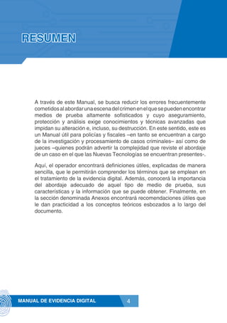 4MANUAL DE EVIDENCIA DIGITAL
RESUMEN
A través de este Manual, se busca reducir los errores frecuentemente
cometidosalabordarunaescenadelcrimenenelquesepuedenencontrar
medios de prueba altamente sofisticados y cuyo aseguramiento,
protección y análisis exige conocimientos y técnicas avanzadas que
impidan su alteración e, incluso, su destrucción. En este sentido, este es
un Manual útil para policías y fiscales –en tanto se encuentran a cargo
de la investigación y procesamiento de casos criminales– así como de
jueces –quienes podrán advertir la complejidad que reviste el abordaje
de un caso en el que las Nuevas Tecnologías se encuentran presentes-.
Aquí, el operador encontrará definiciones útiles, explicadas de manera
sencilla, que le permitirán comprender los términos que se emplean en
el tratamiento de la evidencia digital. Además, conocerá la importancia
del abordaje adecuado de aquel tipo de medio de prueba, sus
características y la información que se puede obtener. Finalmente, en
la sección denominada Anexos encontrará recomendaciones útiles que
le dan practicidad a los conceptos teóricos esbozados a lo largo del
documento.
 