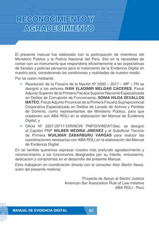 60MANUAL DE EVIDENCIA DIGITAL
RECONOCIMIENTO Y
AGRADECIMIENTO
El presente manual fue elaborado con la participación de miembros del
Ministerio Público y la Policía Nacional del Perú. Ello en la necesidad de
contar con un instrumento que respondiera eficientemente a las expectativas
de fiscales y policías peruanos para el tratamiento de la Evidencia Digital en
nuestro país, considerando las condiciones y realidades de nuestro medio.
Por tal razón mediante:
•	 Resolución de la Fiscalía de la Nación Nº 2500 – 2017 – MP – FN se
designó a los señores IVAN VLADIMIR MELGAR CACERES, Fiscal
Adjunto Superior de la Primera Fiscalía Superior Nacional Especializada
en Delitos de Corrupción de Funcionarios, SONIA HILDA ZEVALLOS
MATEO, Fiscal Adjunto Provincial de la Primera Fiscalía Supraprovincial
Corporativa Especializada en Delitos de Lavado de Activos y Pérdida
de Dominio, como representantes del Ministerio Público, para que
colaboren con ABA ROLI en la elaboración del Manual de Evidencia
Digital; y
•	 Oficio Nº 3357-20º17-DIRINCRI PNP/DIVINDAT/Sec. se designó
al Capitán PNP WILBER MEDINA JIMENEZ y al Suboficial Técnico
de Primera WUILMAN ZABARBURU VARGAS para realizar las
coordinaciones necesarias con ABA ROLI en la elaboración del Manual
de Evidencia Digital.
En tal sentido queremos expresar nuestro más profundo agradecimiento y
reconocimiento a los funcionarios designados por su interés, entusiasmo,
dedicación y compromiso en el desarrollo del presente Manual.
Ellos trabajaron en coordinación directa con el consultor Alan Martín Nessi,
autor del presente material.
Proyecto de Apoyo al Sector Justicia
American Bar Association Rule of Law Initiative
ABA ROLI - Perú
 