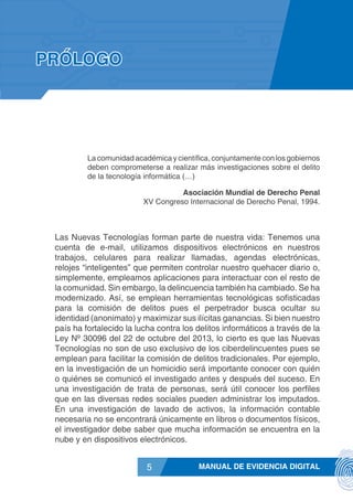 MANUAL DE EVIDENCIA DIGITAL5
PRÓLOGO
La comunidad académica y científica, conjuntamente con los gobiernos
deben comprometerse a realizar más investigaciones sobre el delito
de la tecnología informática (…)
Asociación Mundial de Derecho Penal
XV Congreso Internacional de Derecho Penal, 1994.
Las Nuevas Tecnologías forman parte de nuestra vida: Tenemos una
cuenta de e-mail, utilizamos dispositivos electrónicos en nuestros
trabajos, celulares para realizar llamadas, agendas electrónicas,
relojes “inteligentes” que permiten controlar nuestro quehacer diario o,
simplemente, empleamos aplicaciones para interactuar con el resto de
la comunidad. Sin embargo, la delincuencia también ha cambiado. Se ha
modernizado. Así, se emplean herramientas tecnológicas sofisticadas
para la comisión de delitos pues el perpetrador busca ocultar su
identidad (anonimato) y maximizar sus ilícitas ganancias. Si bien nuestro
país ha fortalecido la lucha contra los delitos informáticos a través de la
Ley Nº 30096 del 22 de octubre del 2013, lo cierto es que las Nuevas
Tecnologías no son de uso exclusivo de los ciberdelincuentes pues se
emplean para facilitar la comisión de delitos tradicionales. Por ejemplo,
en la investigación de un homicidio será importante conocer con quién
o quiénes se comunicó el investigado antes y después del suceso. En
una investigación de trata de personas, será útil conocer los perfiles
que en las diversas redes sociales pueden administrar los imputados.
En una investigación de lavado de activos, la información contable
necesaria no se encontrará únicamente en libros o documentos físicos,
el investigador debe saber que mucha información se encuentra en la
nube y en dispositivos electrónicos.
 