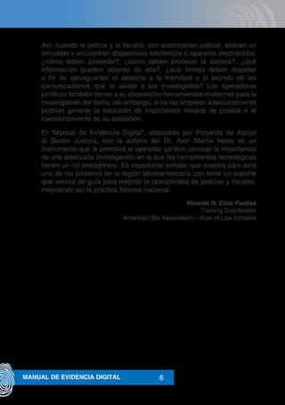 6MANUAL DE EVIDENCIA DIGITAL
Así, cuando la policía y la fiscalía, con autorización judicial, allanan un
inmueble y encuentran dispositivos telefónicos o aparatos electrónicos,
¿cómo deben proceder?, ¿cómo deben procesar la escena?, ¿qué
información pueden obtener de ella?, ¿qué límites deben respetar
a fin de salvaguardar el derecho a la intimidad o al secreto de las
comunicaciones que le asiste a los investigados? Los operadores
jurídicos también tienen a su disposición herramientas modernas para la
investigación del delito; sin embargo, si no las emplean adecuadamente
podrían generar la exclusión de importantes medios de prueba o el
cuestionamiento de su actuación.
El “Manual de Evidencia Digital”, elaborado por Proyecto de Apoyo
al Sector Justicia, con la autoría del Dr. Alan Martín Nessi es un
instrumento que le permitirá al operador jurídico conocer la importancia
de una adecuada investigación en la que las herramientas tecnológicas
tienen un rol protagónico. Es importante señalar que nuestro país será
uno de los primeros en la región latinoamericana con tener un soporte
que servirá de guía para mejorar la operatividad de policías y fiscales,
mejorando así la práctica forense nacional.
Ricardo N. Elías Puelles
Training Coordinator
American Bar Association – Rule of Law Initiative
 