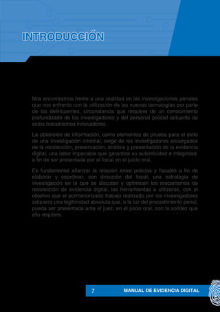 MANUAL DE EVIDENCIA DIGITAL7
Nos encontramos frente a una realidad en las investigaciones penales
que nos enfrenta con la utilización de las nuevas tecnologías por parte
de los delincuentes, circunstancia que requiere de un conocimiento
profundizado de los investigadores y del personal policial actuante de
estos mecanismos innovadores.
La obtención de información, como elementos de prueba para el éxito
de una investigación criminal, exige de los investigadores encargados
de la recolección, preservación, análisis y presentación de la evidencia
digital, una labor impecable que garantice su autenticidad e integridad,
a fin de ser presentada por el fiscal en el juicio oral.
Es fundamental afianzar la relación entre policías y fiscales a fin de
elaborar y coordinar, con dirección del fiscal, una estrategia de
investigación en la que se discutan y optimicen los mecanismos de
recolección de evidencia digital, las herramientas a utilizarse, con el
objetivo que el pormenorizado trabajo realizado por los investigadores
adquiera una legitimidad absoluta que, a la luz del procedimiento penal,
pueda ser presentada ante el juez, en el juicio oral, con la solidez que
ello requiere.
INTRODUCCIÓN
 