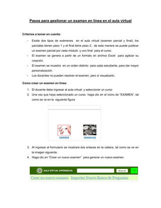 Pasos para gestionar un examen en línea en el aula virtual
Criterios a tomar en cuenta:
- Existe dos tipos de exámenes en el aula virtual (examen parcial y final), los
parciales tienen peso 1 y el final tiene peso 2, de esta manera se puede publicar
un examen parcial por cada módulo y uno final para el curso.
- El examen se genera a partir de un formato en archivo Excel para agilizar su
creación.
- El examen se muestra en un orden distinto para cada estudiante, para dar mayor
personalización.
- Los docentes no pueden resolver el examen, pero si visualizarlo.
Como crear un examen en línea:
1. El docente debe ingresar al aula virtual y seleccionar un curso
2. Una vez que haya seleccionado un curso haga clic en el ícono de “EXAMEN”, tal
como se ve en la siguiente figura
3. Al ingresar al formulario se mostrará dos enlaces en la cabera, tal como se ve en
la imagen siguiente.
4. Haga clic en “Crear un nuevo examen” para generar un nuevo examen.
 