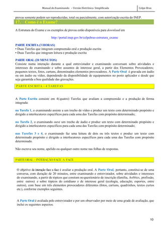 Manual do Examinando – Versão Eletrônica Simplificada Celpe-Bras
10
provas somente podem ser reproduzidas, total ou parcialmente, com autorização escrita do INEP.
17. Como é o Exame?
A Estrutura do Exame e os exemplos de provas estão disponíveis para download em
http://portal.inep.gov.br/celpebras-estrutura_exame
PARTE ESCRITA (3 HORAS)
• Duas Tarefas que integram compreensão oral e produção escrita
• Duas Tarefas que integram leitura e produção escrita
PARTE ORAL (20 MINUTOS)
Consiste numa interação durante a qual entrevistador e examinando conversam sobre atividades e
interesses do examinando e sobre assuntos de interesse geral, a partir dos Elementos Provocadores;
pequenos textos, fotos, cartuns, denominados elementos provocadores. A Parte Oral é gravada em áudio
ou em áudio ou vídeo, dependendo da disponibilidade de equipamentos no posto aplicador e desde que
seja garantida a boa qualidade das gravações.
PARTE ESCRITA – 4 TAREFAS
A Parte Escrita consiste em 4(quatro) Tarefas que avaliam a compreensão e a produção de forma
integrada:
na Tarefa 1, o examinando assiste a um trecho de vídeo e produz um texto com determinado propósito e
dirigido a interlocutores específicos para cada uma das Tarefas com propósito determinado;
na Tarefa 2, o examinando ouve um trecho de áudio e produz um texto com determinado propósito e
dirigido a interlocutores específicos para cada uma das Tarefas com propósito determinado;
nas Tarefas 3 e 4, o examinando faz uma leitura de dois ou três textos e produz um texto com
determinado propósito e dirigido a interlocutores específicos para cada uma das Tarefas com propósito
determinado.
Não escreva seu nome, apelido ou qualquer outro nome nas folhas de respostas.
PARTEORAL – INTERAÇÃO FACE A FACE
O objetivo da interação face a face é avaliar a produção oral. A Parte Oral, portanto, constitui-se de uma
conversa, com duração de 20 minutos, entre examinando e entrevistador, sobre atividades e interesses
do examinando, a partir de tópicos que constam noquestionário de inscrição (família, hobbies, profissão,
entre outros) e sobre tópicos do cotidiano e de interesse geral (ecologia, educação, esportes, entre
outros), com base em três elementos provocadores diferentes (fotos, cartuns, quadrinhos, textos curtos
etc.), conforme exemplos seguintes.
A Parte Oral é avaliada pelo entrevistador e por um observador por meio de uma grade de avaliação, que
inclui os seguintes aspectos.
 