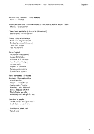 Manual do Examinando – Versão Eletrônica Simplificada Celpe-Bras
2
Ministério da Educação e Cultura (MEC)
Fernando Haddad
Instituto Nacional de Estudos e Pesquisas Educacionais Anísio Teixeira (Inep)
Malvina Tânia Tuttman
Diretoria de Avaliação da Educação Básica(Daeb)
Maria Tereza Serrano Barbosa
Equipe Técnica- Inep/Daeb
Alessandro Borges Tatagiba
Candice Aparecida R. Assunção
David Lima Simões
José Dias Pereira
Texto Original
Jerônimo Coura Sobrinho
Margarete Schlatter
Matilde V. R. Scaramucci
Nina A. Mabuchi Miyaki
Norimar Judice
Regina L. P. Dell’Isola
Ronaldo Amorim Lima
Simone Paula Kunrath
Texto Revisado e Atualizado
Comissão Técnico-Científica
Edleise Mendes
Iracema Luiza de Souza
Itacira Araújo Ferreira
Jerônimo Coura Sobrinho
Juliana Roquele Schoffen
Maria Regina Marinho
Viviane Aparecida Bagio Furtoso
Revisão/Português
Érika Rominy S. Rodrigues Souza
Sarah Gleice Lucas da Silva
Diagramação e Arte Final
Rafael Reis
 