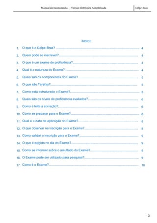 Manual do Examinando – Versão Eletrônica Simplificada Celpe-Bras
3
ÍNDICE
1. O que é o Celpe-Bras? ............................................................................................... 4
2. Quem pode se inscrever?.......................................................................................... 4
3. O que é um exame de proficiência?.......................................................................... 4
4. Qual é a natureza do Exame?.................................................................................... 4
5. Quais são os componentes do Exame?.................................................................... 5
6. O que são Tarefas?................................................................................................... 5
7. Como está estruturado o Exame?............................................................................... 5
8. Quais são os níveis de proficiência avaliados?......................................................... 6
9. Como é feita a correção?........................................................................................... 6
10. Como se preparar para o Exame?.............................................................................. 8
11. Qual é a data de aplicação do Exame?.................................................................... 8
12. O que observar na inscrição para o Exame?............................................................. 8
13. Como validar a inscrição para o Exame?................................................................... 9
14. O que é exigido no dia do Exame?............................................................................ 9
15. Como se informar sobre o resultado do Exame?...................................................... 9
16. O Exame pode ser utilizado para pesquisa?.............................................................. 9
17. Como é o Exame?...................................................................................................... 10
 