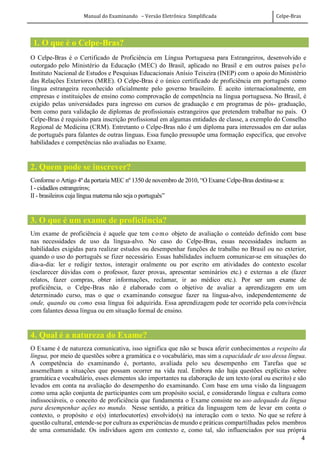 Manual do Examinando – Versão Eletrônica Simplificada Celpe-Bras
4
1. O que é o Celpe-Bras?
O Celpe-Bras é o Certificado de Proficiência em Língua Portuguesa para Estrangeiros, desenvolvido e
outorgado pelo Ministério da Educação (MEC) do Brasil, aplicado no Brasil e em outros países pelo
Instituto Nacional de Estudos e Pesquisas Educacionais Anísio Teixeira (INEP) com o apoio do Ministério
das Relações Exteriores (MRE). O Celpe-Bras é o único certificado de proficiência em português como
língua estrangeira reconhecido oficialmente pelo governo brasileiro. É aceito internacionalmente, em
empresas e instituições de ensino como comprovação de competência na língua portuguesa. No Brasil, é
exigido pelas universidades para ingresso em cursos de graduação e em programas de pós- graduação,
bem como para validação de diplomas de profissionais estrangeiros que pretendem trabalhar no país. O
Celpe-Bras é requisito para inscrição profissional em algumas entidades de classe, a exemplo do Conselho
Regional de Medicina (CRM). Entretanto o Celpe-Bras não é um diploma para interessados em dar aulas
de português para falantes de outras línguas. Essa função pressupõe uma formação específica, que envolve
habilidades e competências não avaliadas no Exame.
2. Quem pode se inscrever?
Conforme o Artigo 4º da portaria MEC nº 1350 de novembro de 2010, “O Exame Celpe-Bras destina-se a:
I - cidadãos estrangeiros;
II - brasileiros cuja língua materna não seja o português”
3. O que é um exame de proficiência?
Um exame de proficiência é aquele que tem como objeto de avaliação o conteúdo definido com base
nas necessidades de uso da língua-alvo. No caso do Celpe-Bras, essas necessidades incluem as
habilidades exigidas para realizar estudos ou desempenhar funções de trabalho no Brasil ou no exterior,
quando o uso do português se fizer necessário. Essas habilidades incluem comunicar-se em situações do
dia-a-dia: ler e redigir textos, interagir oralmente ou por escrito em atividades do contexto escolar
(esclarecer dúvidas com o professor, fazer provas, apresentar seminários etc.) e externas a ele (fazer
relatos, fazer compras, obter informações, reclamar, ir ao médico etc.). Por ser um exame de
proficiência, o Celpe-Bras não é elaborado com o objetivo de avaliar a aprendizagem em um
determinado curso, mas o que o examinando consegue fazer na língua-alvo, independentemente de
onde, quando ou como essa língua foi adquirida. Essa aprendizagem pode ter ocorrido pela convivência
com falantes dessa língua ou em situação formal de ensino.
4. Qual é a natureza do Exame?
O Exame é de natureza comunicativa, isso significa que não se busca aferir conhecimentos a respeito da
língua, por meio de questões sobre a gramática e o vocabulário, mas sim a capacidade de uso dessa língua.
A competência do examinando é, portanto, avaliada pelo seu desempenho em Tarefas que se
assemelham a situações que possam ocorrer na vida real. Embora não haja questões explícitas sobre
gramática e vocabulário, esses elementos são importantes na elaboração de um texto (oral ou escrito) e são
levados em conta na avaliação do desempenho do examinando. Com base em uma visão da linguagem
como uma ação conjunta de participantes com um propósito social, e considerando língua e cultura como
indissociáveis, o conceito de proficiência que fundamenta o Exame consiste no uso adequado da língua
para desempenhar ações no mundo. Nesse sentido, a prática da linguagem tem de levar em conta o
contexto, o propósito e o(s) interlocutor(es) envolvido(s) na interação com o texto. No que se refere à
questão cultural, entende-se por cultura as experiências de mundo e práticas compartilhadas pelos membros
de uma comunidade. Os indivíduos agem em contexto e, como tal, são influenciados por sua própria
 
