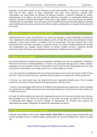 Manual do Examinando – Versão Eletrônica Simplificada Celpe-Bras
5
biografia, ou seja, pelo contexto social e histórico no qual estão inseridos. Cultura não é vista aqui como
uma lista de fatos, autores ou datas importantes, mas como vários processos culturais inter-
relacionados, tais como formas de interagir em diversas situações e contextos, atribuição de valores,
representações de si próprio e do outro, modos de relacionar a interação e a organização cotidiana com
sistemas e processos culturais mais amplos. Cultura não é algo acabado, mas co-construído nas práticas
cotidianas de uma comunidade. Levar em conta a cultura brasileira no Exame Celpe-Bras significa, portanto,
estar sensibilizado para outros pontos de vista sobre o mundo, considerando-se a situação da interação oral
e/ou escrita.
5. Quais são os componentes do Exame?
Diferentemente dos exames de proficiência que testam em separado as quatro habilidades (compreensão
oral, compreensão escrita, produção oral e produção escrita), o Celpe-Bras avalia esses elementos de forma
integrada, ou seja, como ocorrem em situações reais de comunicação. Em uma interação face a face,
geralmente estão envolvidos a produção e a compreensão oral. Em outras atividades podem estar em jogo
três componentes, por exemplo, quando falamos ao telefone, também ouvimos e podemos precisar
anotar um recado. No Exame, essa integração de componentes é obtida por meio de Tarefas.
6. O que são as Tarefas?
As Tarefas substituem os tradicionais itens ou perguntas e abrangem mais de um componente e compõem a
Parte Escrita do Exame. Fundamentalmente, a Tarefa é um convite para interagir com o mundo, usando a
linguagem com um propósito social, em outras palavras, uma Tarefa envolve basicamente uma ação, com
um propósito, direcionada a um ou mais interlocutores. São exemplos de Tarefas:
• Ler uma coluna de aconselhamento de uma revista (ação) para escrever uma carta (ação) à seção “Cartas
do Leitor” dessa revista (interlocutor), opinando sobre as respostas do colunista aos leitores (propósito).
• Escrever um e-mail (ação) para um amigo (interlocutor) sugerindo atividades para o fim de semana
(propósito), com base na leitura da seção de programação de um jornal (ação).
• Assistir a uma reportagem sobre estresse no trabalho (ação) para selecionar argumentos contra o aumento
da carga horária no trabalho (propósito), para serem apresentados por escrito (ação) em uma reunião com
o chefe (interlocutor).
Em cada Tarefa há sempre um propósito de comunicação (escrever um texto para reclamar, para informar,
para discordar etc.) e um interlocutor (que pode ser um jornal, um amigo, um chefe etc.), de forma que
o examinando possa adequar seu texto à situação de comunicação. Na correção, esses aspectos são
importantes para julgar a adequação da resposta do examinando ao contexto.
7. Como está estruturado o Exame?
O Exame está dividido em duas partes: Parte Escrita e Parte Oral. A primeira integra compreensão oral,
escrita e produção escrita. A segunda integra compreensão oral, escrita e produção oral. Acesse o Exame
em
http://portal.inep.gov.br/celpebras-estrutura_exame
 