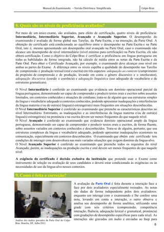 Manual do Examinando – Versão Eletrônica Simplificada Celpe-Bras
6
8. Quais são os níveis de proficiência avaliados?
Por meio de um único exame, são avaliados, para efeito de certificação, quatro níveis de proficiência:
Intermediário, Intermediário Superior, Avançado e Avançado Superior. O desempenho do
examinando é avaliado de forma global nas Tarefas, da Parte Escrita, e na interação, da Parte Oral. A
obtenção do certificado está condicionada ao equilíbrio entre o desempenho na Parte Escrita e na Parte
Oral, isto é, mesmo apresentando um desempenho oral avançado na Parte Oral, caso o examinando não
alcance um desempenho de nível intermediário (nível mínimo para certificação) na Parte Escrita, ele não
obterá certificação. Como o objetivo do Celpe-Bras é certificar a proficiência em língua portuguesa em
todas as habilidades de forma integrada, não há cálculo de média entre as notas da Parte Escrita e da
Parte Oral. Para obter o Certificado Avançado, por exemplo, o examinando deve alcançar esse nível em
ambas as partes do Exame. A diferença entre os níveis espelha a qualidade do desempenho nas Tarefas
de compreensão e produção textual (oral e escrita) em três aspectos: adequação ao contexto (cumprimento
do propósito de compreensão e de produção, levando em conta o gênero discursivo e o interlocutor),
adequação discursiva (coesão e coerência) e adequação linguística (uso adequado de vocabulário e de
estruturas gramaticais).
O Nível Intermediário é conferido ao examinando que evidencia um domínio operacional parcial da
língua portuguesa, demonstrando ser capaz de compreender e produzir textos orais e escritos sobre assuntos
limitados, em contextos conhecidos e situações do cotidiano; trata-se de alguém que usa estruturas simples
da língua e vocabulário adequado a contextos conhecidos, podendo apresentar inadequações e interferências
da língua materna e/ou de outra(s) língua(s) estrangeira(s) mais frequentes em situações desconhecidas.
O Nível Intermediário Superior é conferido ao examinando que preenche as características descritas no
nível Intermediário. Entretanto, as inadequações e as interferências da língua materna e/ou de outra(s)
língua(s) estrangeira(s) na pronúncia e na escrita devem ser menos frequentes do que naquele nível.
O Nível Avançado é conferido ao examinando que evidencia domínio operacional amplo da língua
portuguesa, demonstrando ser capaz de compreender e produzir textos orais e escritos, de forma fluente,
sobre assuntos variados em contextos conhecidos e desconhecidos. Trata-se de alguém, portanto, que usa
estruturas complexas da língua e vocabulário adequado, podendo apresentar inadequações ocasionais na
comunicação, especialmente em contextos desconhecidos. O examinando que obtém este certificado tem
condições de interagir com desenvoltura nas mais variadas situações que exigem domínio da língua-alvo.
O Nível Avançado Superior é conferido ao examinando que preenche todos os requisitos do nível
Avançado; porém, as inadequações na produção escrita e oral devem ser menos frequentes do que naquele
nível.
A exigência do certificado é decisão exclusiva da instituição que pretende usar o Exame como
instrumento de seleção ou avaliação de seus candidatos e deverá estar condicionada às exigências ou às
necessidades de uso da língua-alvo nesses contextos.
9. Como é feita a correção?
A avaliação da Parte Oral é feita durante a interação face a
face por dois avaliadores especialmente treinados. As notas
são dadas de forma independente pelos dois avaliadores:
enquanto um interage com o examinando e lhe confere uma
nota, levando em conta a interação, o outro observa e
analisa seu desempenho de forma analítica, utilizando uma
grade com seis critérios (compreensão, competência
interação, fluência, adequação lexical e gramatical, pronúncia)
com gradações de desempenho específicas para cada nível. As
interações são gravadas em áudio e enviadas ao Inep paraAnálise dos áudios gravados da Parte Oral do Celpe-
Bras. Brasília, DF, Julho/2011.
 