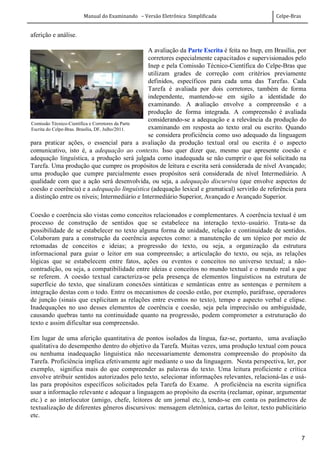 Manual do Examinando – Versão Eletrônica Simplificada Celpe-Bras
7
aferição e análise.
A avaliação da Parte Escrita é feita no Inep, em Brasília, por
corretores especialmente capacitados e supervisionados pelo
Inep e pela Comissão Técnico-Científica do Celpe-Bras que
utilizam grades de correção com critérios previamente
definidos, específicos para cada uma das Tarefas. Cada
Tarefa é avaliada por dois corretores, também de forma
independente, mantendo-se em sigilo a identidade do
examinando. A avaliação envolve a compreensão e a
produção de forma integrada. A compreensão é avaliada
considerando-se a adequação e a relevância da produção do
examinando em resposta ao texto oral ou escrito. Quando
se considera proficiência como uso adequado da linguagem
para praticar ações, o essencial para a avaliação da produção textual oral ou escrita é o aspecto
comunicativo, isto é, a adequação ao contexto. Isso quer dizer que, mesmo que apresente coesão e
adequação linguística, a produção será julgada como inadequada se não cumprir o que foi solicitado na
Tarefa. Uma produção que cumpre os propósitos de leitura e escrita será considerada de nível Avançado;
uma produção que cumpre parcialmente esses propósitos será considerada de nível Intermediário. A
qualidade com que a ação será desenvolvida, ou seja, a adequação discursiva (que envolve aspectos de
coesão e coerência) e a adequação linguística (adequação lexical e gramatical) servirão de referência para
a distinção entre os níveis; Intermediário e Intermediário Superior, Avançado e Avançado Superior.
Coesão e coerência são vistas como conceitos relacionados e complementares. A coerência textual é um
processo de construção de sentidos que se estabelece na interação texto–usuário. Trata-se da
possibilidade de se estabelecer no texto alguma forma de unidade, relação e continuidade de sentidos.
Colaboram para a construção da coerência aspectos como: a manutenção de um tópico por meio de
retomadas de conceitos e ideias; a progressão do texto, ou seja, a organização da estrutura
informacional para guiar o leitor em sua compreensão; a articulação do texto, ou seja, as relações
lógicas que se estabelecem entre fatos, ações ou eventos e conceitos no universo textual; a não-
contradição, ou seja, a compatibilidade entre ideias e conceitos no mundo textual e o mundo real a que
se referem. A coesão textual caracteriza-se pela presença de elementos linguísticos na estrutura de
superfície do texto, que sinalizam conexões sintáticas e semânticas entre as sentenças e permitem a
integração destas com o todo. Entre os mecanismos de coesão estão, por exemplo, paráfrase, operadores
de junção (sinais que explicitam as relações entre eventos no texto), tempo e aspecto verbal e elipse.
Inadequações no uso desses elementos de coerência e coesão, seja pela imprecisão ou ambiguidade,
causando quebras tanto na continuidade quanto na progressão, podem comprometer a estruturação do
texto e assim dificultar sua compreensão.
Em lugar de uma aferição quantitativa de pontos isolados da língua, faz-se, portanto, uma avaliação
qualitativa do desempenho dentro do objetivo da Tarefa. Muitas vezes, uma produção textual com pouca
ou nenhuma inadequação linguística não necessariamente demonstra compreensão do propósito da
Tarefa. Proficiência implica efetivamente agir mediante o uso da linguagem. Nesta perspectiva, ler, por
exemplo, significa mais do que compreender as palavras do texto. Uma leitura proficiente e crítica
envolve atribuir sentidos autorizados pelo texto, selecionar informações relevantes, relacioná-las e usá-
las para propósitos específicos solicitados pela Tarefa do Exame. A proficiência na escrita significa
usar a informação relevante e adequar a linguagem ao propósito da escrita (reclamar, opinar, argumentar
etc.) e ao interlocutor (amigo, chefe, leitores de um jornal etc.), tendo-se em conta os parâmetros de
textualização de diferentes gêneros discursivos: mensagem eletrônica, cartas do leitor, texto publicitário
etc.
Comissão Técnico-Científica e Corretores da Parte
Escrita do Celpe-Bras. Brasília, DF, Julho/2011.
 