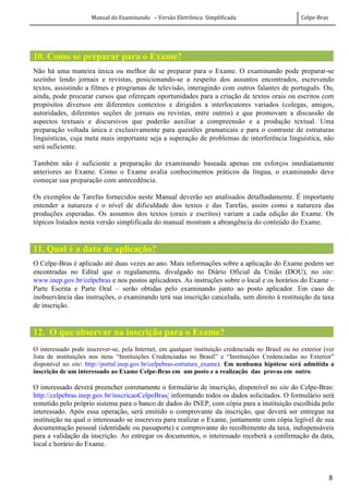 Manual do Examinando – Versão Eletrônica Simplificada Celpe-Bras
8
10. Como se preparar para o Exame?
Não há uma maneira única ou melhor de se preparar para o Exame. O examinando pode preparar-se
sozinho lendo jornais e revistas, posicionando-se a respeito dos assuntos encontrados, escrevendo
textos, assistindo a filmes e programas de televisão, interagindo com outros falantes de português. Ou,
ainda, pode procurar cursos que ofereçam oportunidades para a criação de textos orais ou escritos com
propósitos diversos em diferentes contextos e dirigidos a interlocutores variados (colegas, amigos,
autoridades, diferentes seções de jornais ou revistas, entre outros) e que promovam a discussão de
aspectos textuais e discursivos que poderão auxiliar a compreensão e a produção textual. Uma
preparação voltada única e exclusivamente para questões gramaticais e para o contraste de estruturas
linguísticas, cuja meta mais importante seja a superação de problemas de interferência linguística, não
será suficiente.
Também não é suficiente a preparação do examinando baseada apenas em esforços imediatamente
anteriores ao Exame. Como o Exame avalia conhecimentos práticos da língua, o examinando deve
começar sua preparação com antecedência.
Os exemplos de Tarefas fornecidos neste Manual deverão ser analisados detalhadamente. É importante
entender a natureza e o nível de dificuldade dos textos e das Tarefas, assim como a natureza das
produções esperadas. Os assuntos dos textos (orais e escritos) variam a cada edição do Exame. Os
tópicos listados nesta versão simplificada do manual mostram a abrangência do conteúdo do Exame.
11. Qual é a data de aplicação?
O Celpe-Bras é aplicado até duas vezes ao ano. Mais informações sobre a aplicação do Exame podem ser
encontradas no Edital que o regulamenta, divulgado no Diário Oficial da União (DOU), no site:
www.inep.gov.br/celpebras e nos postos aplicadores. As instruções sobre o local e os horários do Exame –
Parte Escrita e Parte Oral – serão obtidas pelo examinando junto ao posto aplicador. Em caso de
inobservância das instruções, o examinando terá sua inscrição cancelada, sem direito à restituição da taxa
de inscrição.
12. O que observar na inscrição para o Exame?
O interessado pode inscrever-se, pela Internet, em qualquer instituição credenciada no Brasil ou no exterior (ver
lista de instituições nos itens “Instituições Credenciadas no Brasil” e “Instituições Credenciadas no Exterior”
disponível no site: http://portal.inep.gov.br/celpebras-estrutura_exame). Em nenhuma hipótese será admitida a
inscrição de um interessado ao Exame Celpe-Bras em um posto e a realização das provas em outro.
O interessado deverá preencher corretamente o formulário de inscrição, disponível no site do Celpe-Bras:
http://celpebras.inep.gov.br/inscricaoCelpeBras/ informando todos os dados solicitados. O formulário será
remetido pelo próprio sistema para o banco de dados do INEP, com cópia para a instituição escolhida pelo
interessado. Após essa operação, será emitido o comprovante da inscrição, que deverá ser entregue na
instituição na qual o interessado se inscreveu para realizar o Exame, juntamente com cópia legível de sua
documentação pessoal (identidade ou passaporte) e comprovante do recolhimento da taxa, indispensáveis
para a validação da inscrição. Ao entregar os documentos, o interessado receberá a confirmação da data,
local e horário do Exame.
 