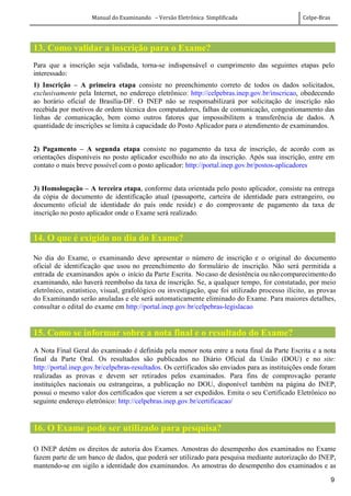 Manual do Examinando – Versão Eletrônica Simplificada Celpe-Bras
9
13. Como validar a inscrição para o Exame?
Para que a inscrição seja validada, torna-se indispensável o cumprimento das seguintes etapas pelo
interessado:
1) Inscrição – A primeira etapa consiste no preenchimento correto de todos os dados solicitados,
exclusivamente pela Internet, no endereço eletrônico: http://celpebras.inep.gov.br/inscricao, obedecendo
ao horário oficial de Brasília-DF. O INEP não se responsabilizará por solicitação de inscrição não
recebida por motivos de ordem técnica dos computadores, falhas de comunicação, congestionamento das
linhas de comunicação, bem como outros fatores que impossibilitem a transferência de dados. A
quantidade de inscrições se limita à capacidade do Posto Aplicador para o atendimento de examinandos.
2) Pagamento – A segunda etapa consiste no pagamento da taxa de inscrição, de acordo com as
orientações disponíveis no posto aplicador escolhido no ato da inscrição. Após sua inscrição, entre em
contato o mais breve possível com o posto aplicador: http://portal.inep.gov.br/postos-aplicadores
3) Homologação – A terceira etapa, conforme data orientada pelo posto aplicador, consiste na entrega
da cópia de documento de identificação atual (passaporte, carteira de identidade para estrangeiro, ou
documento oficial de identidade do país onde reside) e do comprovante de pagamento da taxa de
inscrição no posto aplicador onde o Exame será realizado.
14. O que é exigido no dia do Exame?
No dia do Exame, o examinando deve apresentar o número de inscrição e o original do documento
oficial de identificação que usou no preenchimento do formulário de inscrição. Não será permitida a
entrada de examinandos após o início da Parte Escrita. No caso de desistência ou não comparecimento do
examinando, não haverá reembolso da taxa de inscrição. Se, a qualquer tempo, for constatado, por meio
eletrônico, estatístico, visual, grafológico ou investigação, que foi utilizado processo ilícito, as provas
do Examinando serão anuladas e ele será automaticamente eliminado do Exame. Para maiores detalhes,
consultar o edital do exame em http://portal.inep.gov.br/celpebras-legislacao
15. Como se informar sobre a nota final e o resultado do Exame?
A Nota Final Geral do examinado é definida pela menor nota entre a nota final da Parte Escrita e a nota
final da Parte Oral. Os resultados são publicados no Diário Oficial da União (DOU) e no site:
http://portal.inep.gov.br/celpebras-resultados. Os certificados são enviados para as instituições onde foram
realizadas as provas e devem ser retirados pelos examinados. Para fins de comprovação perante
instituições nacionais ou estrangeiras, a publicação no DOU, disponível também na página do INEP,
possui o mesmo valor dos certificados que vierem a ser expedidos. Emita o seu Certificado Eletrônico no
seguinte endereço eletrônico: http://celpebras.inep.gov.br/certificacao/
16. O Exame pode ser utilizado para pesquisa?
O INEP detém os direitos de autoria dos Exames. Amostras do desempenho dos examinados no Exame
fazem parte de um banco de dados, que poderá ser utilizado para pesquisa mediante autorização do INEP,
mantendo-se em sigilo a identidade dos examinandos. As amostras do desempenho dos examinados e as
 