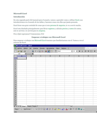 Microsoft Excel Introducción En esta segunda parte del manual para el usuario, vamos a aprender como a utilizar Excel, nos introduciremos en el mundo de las tablas y haremos cosas con ellas que jamás pensaste. Excel tiene una gran variedad de cosas que si eres persona de negocios, te va a servir mucho. Excel esta diseñado principalmente para llevar registros y calcular precios y costos de costos, esto te serviría o te servirá para tu empresa. Pero ¿Qué esperamos? Comencemos ¡YA! Empezar a trabajar con Microsoft Excel Para empezar a trabajar con Microsoft Excel tenemos que familiarizarnos con el. Vamos a ver el entorno de Excel. Como podrás ver, también esta dividido en 3 partes Una barra de control  Una barra de herramientas  3 Hojas de cálculo Herramientas de Microsoft Excel Las herramientas básicas de Microsoft Word tanto como las de Microsoft Excel son las mismas como son las de copiar, pegar, cortar, tipo de resalte y tamaño de letra, esas están incluidas en la pagina 4 y 5, solo mostrare las nuevas de Excel. Barra de Funciones: Esta es una de las cosas principales de Excel por ser tan eficiente y donde se muestran todas las formulas, las formulas y funciones las vamos a ver mas adelante.  Autosuma: La autosuma me sirve para sumar 2 o mas celdas, obviamente que contengan números y da el resultado en otra celda   Orden Ascendente: Este botón es para que el texto en una celda en vez de que el texto vaya en orden de izquierda a derecha, vaya de arriba para abajo  Graficas: Este botón es para insertar una grafica en la hoja de cálculo, hay muchos tipos de graficas, pero eso lo vamos a ver después.  Copiar Formato: Copia el formato de una celda a la que estaba seleccionada, como dinero, contabilidad, etc.  Estilos: Estos son los estilos, nos sirven para identificar que tipo de moneda, porcentaje o decimales quiere uno. El primero es para moneda, solamente pones un numero y al quitar la selección de la celda aparece el signo de pesos y .00, el siguiente es porcentaje, hace lo mismo solamente que no se pone el signo de pesos sino el de porcientos, y el ultimo es para que aparezcan decimales a lado de el numero  Agregar o disminuir decimales: Estos botones sirven para disminuir o aumentar decimales en un número con muchos decimales  Unir celdas: Este botón es muy útil, es para unir 2 o mas celdas y sirve principalmente para titulares Que es Microsoft Excel y cuales son sus características Excel es un programa que sirve para hacer hojas de cálculo y de eso se puede sacar mucho provecho, porque no solo es para hacer hojas, sino para calcular, convertir, expresas, graficar y muchas cosas más. Las principales características de Excel son: Es una hoja de cálculo  Puede hacer cálculos muy largos  Tiene limitaciones increíblemente pequeñas  Una tabla no es un reto par Excel  Plantillas y ejemplos muy explícitos  Relleno y formato de celdas Insertar una función Una función, es un comando que le das a Excel para que haga una cosa determinada, nosotros solo aprenderemos las 4 primeras cosas. Pero primero, tienes que aprender los requisitos para una formula. Tiene que empezar con el signo de igual, así le darás a entender a la computadora que vas a hacer una formula o función:  Ejemplo: = Después del signo de igual, tienes que decirle que es lo que quiere que haga (insertar función) las 4 funciones que vamos a ver son: Suma: Suma todas las celdas seleccionadas  Promedio: Da el promedio de todas las celdas seleccionadas  Max: Te da el numero mas grande de las celdas seleccionadas  Min: Te da el numero mas pequeño de las celdas seleccionadas Ejemplo: =suma Ahora, tenemos que abrir paréntesis y ahí especificar donde es que queremos que sume, de el promedio, el mínimo o el máximo numero (en cual celda(s)) Ejemplo: =suma (a1, a2, a3) A1122334=suma(a1,a2,a3) Finalmente, solamente has clic en cualquier de las otras celdas y el resultado va a aparecer Ejemplo: A11223346 Para métodos más fáciles, en vez de poner a1, a2, a3, a4…, puedes poner a1:a4 Hacer una formula Una formula es casi como una función, una función es algo que la computadora ya tiene hecho (algo que esta guardado para que haga algo) y una formula, es como tu función personalizada. La formula se hace casi igual que la función: Empezamos con un signo de igual  Ahora tú puedes hacer una operación básica o larga con respecto a una celda Los caracteres que se usan en operaciones básicas son: + Para sumar - Para restar * Para multiplicar / Para dividir También puedes incluir una función en una formula como: =a1+3*2*suma (a2:a4) Las formulas son igual o mas útiles que las funciones porque la computadora no sabe a lo que una empresa, negocio o tu se van a enfrentar Las formulas pueden 
sustituir
 a las funciones, por ejemplo: En vez de =promedio (a1:a3) puedes poner =a1+a2+a3/3, claro que las funciones son mas practicas que las formulas, pero viéndolo desde otro punto de vista, es muy útil Insertar una fila o una columna Insertar una fila o una columna puede ser muy útil cuando hiciste mal los cálculos de filas o columnas te faltan o te sobran columnas, pero eso ya no es un obstáculo mas para Microsoft Excel Es muy sencillo insertar una fila o columna. Digamos que tienes 2 diferentes bases de datos y necesitas mas espacio en el medio, solo sigue estas 2 instrucciones fáciles de seguir: Selecciona una celda donde quieres que se inserte abajo tu nueva fila y has clic en el botón derecho y presiona insertar…  Selecciona insertar toda una fila y listo, te la inserta  Este método también funciona con las columnas, solo has clic en insertar toda una columna. También puedes eliminar una fila completa o columna, solamente haciendo estos 2 pasos: Selecciona una celda donde quieres que se elimine en la misma fila (en la seleccionada) y has clic en el botón derecho y presiona eliminar…  Selecciona eliminar toda una fila y listo, esta eliminada Si, también funciona para las columnas, solo has clic en eliminar toda una columna. Encabezados y relleno de celdas Los encabezados, probablemente sean una de las cosas que mas se usan en una base de datos, como el nombre de la empresa, nombre de transición, factura, etc. Esto es una cosa muy fácil de hacer en Excel Solamente tienes que seleccionar las columnas que quieres juntar, y has clic en el botón de combinar y centrar, así:  Para rellenar una celda, puedes usar la opción de relleno en el menú de herramientas 
dibujo
, si no lo tienes, solamente has clic en . Solamente selecciona el color que quieres que una celda tenga de color y listo Ejemplo: Gráficas y tipos de ellas Las graficas son otras de las cosas más importantes de Excel, ellas nos pueden representar los resultados de miles de cosas como boletas, recibos, préstamos, etc., en un simple dibujo. Vamos a ver como insertar una grafica y que nos muestren los datos de celdas actuales. Selecciona los datos que quieres representar Has clic en el botón para insertar la grafica  Has clic en la grafica que quieras insertar en tu hoja (tipos de graficas mas adelante)  Has clic en siguiente  En el siguiente paso, omítelo (2/4)  En el paso 3 de 4 puedes incluir un titulo y ponerle etiquetas a los ejes X e Y  En el ultimo paso solamente tienes que especificar si quieres poner la grafica en la misma hoja o en una nueva  Los tipos de gráficas son: Columnas y barras: Para comparar valores Líneas: Mostrar fácilmente muchos números Circular: El por ciento de un todo Área: Presenta la tendencia a través de el tiempo Bibliografía: 
Aprenda acerca de Office
, Armando Segoviano, Editoriales Santillana, Pág. 14-65 y Pág. 190-234 