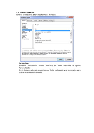 3.3. Formato de Fecha
Permite controlar los diferentes formatos de Fecha




   Personalizar
   Podemos personalizar nuevos formatos de fecha mediante la opción
   Personalizada.
   En el siguiente ejemplo se escribe una fecha en la celda y se personaliza para
   que se muestre el día en texto.
 