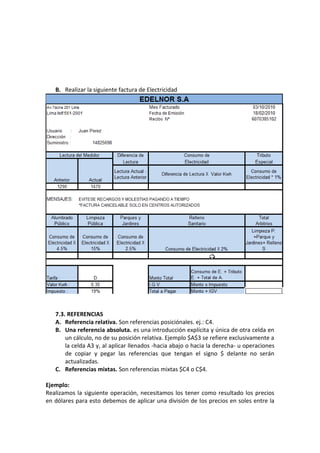 B. Realizar la siguiente factura de Electricidad




   7.3. REFERENCIAS
   A. Referencia relativa. Son referencias posiciónales. ej.: C4.
   B. Una referencia absoluta. es una introducción explícita y única de otra celda en
       un cálculo, no de su posición relativa. Ejemplo $A$3 se refiere exclusivamente a
       la celda A3 y, al aplicar llenados -hacia abajo o hacia la derecha- u operaciones
       de copiar y pegar las referencias que tengan el signo $ delante no serán
       actualizadas.
   C. Referencias mixtas. Son referencias mixtas $C4 o C$4.

Ejemplo:
Realizamos la siguiente operación, necesitamos los tener como resultado los precios
en dólares para esto debemos de aplicar una división de los precios en soles entre la
 