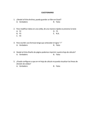 CUESTIONARIO


1. ¿Desde la Ficha Archivo, puedo guardar un libro en Excel?
   A. Verdadero                                   B. Falso


2. Para modificar datos en una celda, de una manera rápida se presiona la tecla
   A. F2                                        D. F5
   B. F3                                        E. N.A.
   C. F4


3. Para escribir una formula tengo que anteceder el signo “=”
   A. Verdadero                                  B. Falso


4. Desde la Ficha Diseño de página podemos imprimir nuestra hoja de cálculo?
   A. Verdadero                                B. Falso


5. ¿Puedo configurar a que en mi hoja de cálculo no pueda visualizar las líneas de
   división de celdas?
   A. Verdadero                                  B. Falso
 