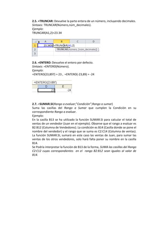 2.5. =TRUNCAR: Devuelve la parte entera de un número, incluyendo decimales.
Sintaxis: TRUNCAR(Número,núm_decimales).
Ejemplo:
TRUNCAR(A1,2)=23.34




2.6. =ENTERO: Devuelve el entero por defecto.
Sintaxis: =ENTERO(Número).
Ejemplo:
=ENTERO(23,897) = 23 , =ENTERO(-23,89) = -24




2.7. =SUMAR.SI(Rango a evaluar;”Condición”;Rango a sumar)
Suma las casillas del Rango a Sumar que cumplen la Condición en su
correspondiente Rango a evaluar.
Ejemplo:
En la casilla B13 se ha utilizado la función SUMAR.SI para calcular el total de
ventas de un vendedor (Juan en el ejemplo). Observe que el rango a evaluar es
B2:B12 (Columna de Vendedores). La condición es B14 (Casilla donde se pone el
nombre del vendedor) y el rango que se suma es C2:C14 (Columna de ventas).
La función SUMAR.SI, sumará en este caso las ventas de Juan, para sumar las
ventas de los otros vendedores, solo hará falta poner su nombre en la casilla
B14.
Se Podría interpretar la función de B13 de la forma, SUMA las casillas del Rango
C2:C12 cuyas correspondientes en el rango B2:B12 sean iguales al valor de
B14.
 