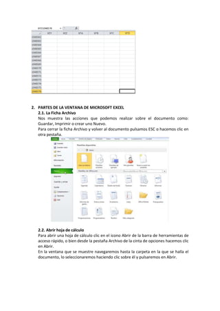 2. PARTES DE LA VENTANA DE MICROSOFT EXCEL
   2.1. La Ficha Archivo
   Nos muestra las acciones que podemos realizar sobre el documento como:
   Guardar, Imprimir o crear uno Nuevo.
   Para cerrar la ficha Archivo y volver al documento pulsamos ESC o hacemos clic en
   otra pestaña.




   2.2. Abrir hoja de cálculo
   Para abrir una hoja de cálculo clic en el icono Abrir de la barra de herramientas de
   acceso rápido, o bien desde la pestaña Archivo de la cinta de opciones hacemos clic
   en Abrir.
   En la ventana que se muestre navegaremos hasta la carpeta en la que se halla el
   documento, lo seleccionaremos haciendo clic sobre él y pulsaremos en Abrir.
 