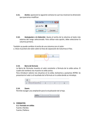 2.11.     Ancho: aparecerá la siguiente ventana lo cual nos mostrará la dimensión
       que queramos modificar.




   2.12.     Autoajustar a la Selección: Ajusta el ancho de la columna al texto más
       extenso del rango seleccionado. Para utilizar esta opción, debe seleccionar la
       columna primero.

También se puede cambiar el ancho de una columna con el ratón:
a. Sitúe el puntero de ratón sobre la línea de separación de Columnas ó Filas.




   2.13.      Barra de formula
   La Barra de Fórmulas muestra el valor constante o fórmula de la celda activa. El
   cuadro de nombres nos muestra la celda activa.
   Para introducir valores nos situamos en la celda, tecleamos y pulsamos INTRO. Se
   presentará el valor o el resultado de la fórmula en la celda donde se introdujo.




   2.14.     Zoom:
   Permite escoger una ampliación para la visualización de la hoja.




3. FORMATOS
   3.1. Formato en celdas
   Fuente / Bordes
   Fuente / Relleno
 
