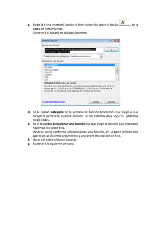 c. Elegir la Ficha Insertar/Función, ó bien, hacer clic sobre el botón     de la
   barra de herramientas.
   Aparecerá el cuadro de diálogo siguiente:




d. En la opción Categoría de la ventana de función tendremos que elegir a qué
   categoría pertenece nuestra función. Si no estamos muy seguros, podemos
   elegir Todas.
e. En el recuadro Seleccionar una función hay que elegir la función que deseamos
   haciendo clic sobre ésta.
   Observa como conforme seleccionamos una función, en la parte inferior nos
   aparecen los distintos argumentos y una breve descripción de ésta.
f. Hacer clic sobre el botón Aceptar.
g. Aparecerá la siguiente ventana.
 