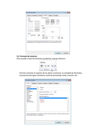 3.2. Formato de números
Para acceder a esta herramienta accedemos el grupo Número.




   Permite controlar el aspecto de los datos numéricos: la cantidad de decimales,
   la presencia del signo monetario, estilo de porcentaje, texto, fracción, etc.
 