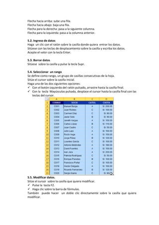 Flecha hacia arriba: sube una fila.
Flecha hacia abajo: baja una fila.
Flecha para la derecha: pasa a la siguiente columna.
Flecha para la izquierda: pasa a la columna anterior.

5.2. Ingreso de datos
Haga un clic con el ratón sobre la casilla donde quiera entrar los datos.
Sitúese con las teclas de desplazamiento sobre la casilla y escriba los datos.
Acepte el valor con la tecla Enter.

5.3. Borrar datos
Sitúese sobre la casilla y pulse la tecla Supr.

5.4. Seleccionar un rango
Se define como rango, un grupo de casillas consecutivas de la hoja.
Sitúe el cursor sobre la casilla inicial.
Haga una de las dos siguientes opciones:
 Con el botón izquierdo del ratón pulsado, arrastre hasta la casilla final.
 Con la tecla Mayúsculas pulsada, desplace el cursor hasta la casilla final con las
    teclas del cursor.




5.5. Modificar datos.
Sitúe el cursor sobre la casilla que quiera modificar.
 Pulse la tecla F2.
 Haga clic sobre la barra de fórmulas.
También puede hacer un doble clic directamente sobre la casilla que quiera
modificar.
 