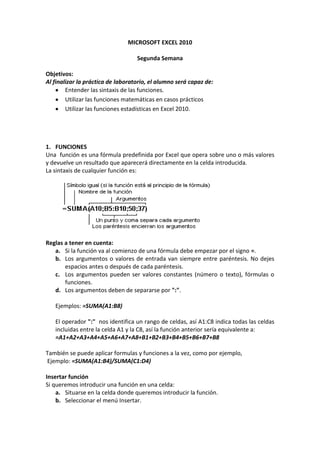 MICROSOFT EXCEL 2010

                                   Segunda Semana

Objetivos:
Al finalizar la práctica de laboratorio, el alumno será capaz de:
        Entender las sintaxis de las funciones.
        Utilizar las funciones matemáticas en casos prácticos
        Utilizar las funciones estadísticas en Excel 2010.




1. FUNCIONES
Una función es una fórmula predefinida por Excel que opera sobre uno o más valores
y devuelve un resultado que aparecerá directamente en la celda introducida.
La sintaxis de cualquier función es:




Reglas a tener en cuenta:
   a. Si la función va al comienzo de una fórmula debe empezar por el signo =.
   b. Los argumentos o valores de entrada van siempre entre paréntesis. No dejes
       espacios antes o después de cada paréntesis.
   c. Los argumentos pueden ser valores constantes (número o texto), fórmulas o
       funciones.
   d. Los argumentos deben de separarse por ":".

   Ejemplos: =SUMA(A1:B8)

   El operador ":" nos identifica un rango de celdas, así A1:C8 indica todas las celdas
   incluidas entre la celda A1 y la C8, así la función anterior sería equivalente a:
   =A1+A2+A3+A4+A5+A6+A7+A8+B1+B2+B3+B4+B5+B6+B7+B8

También se puede aplicar formulas y funciones a la vez, como por ejemplo,
Ejemplo: =SUMA(A1:B4)/SUMA(C1:D4)

Insertar función
Si queremos introducir una función en una celda:
    a. Situarse en la celda donde queremos introducir la función.
    b. Seleccionar el menú Insertar.
 