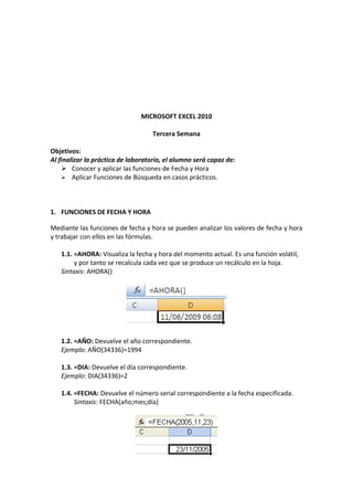 MICROSOFT EXCEL 2010

                                    Tercera Semana

Objetivos:
Al finalizar la práctica de laboratorio, el alumno será capaz de:
     Conocer y aplicar las funciones de Fecha y Hora
     Aplicar Funciones de Búsqueda en casos prácticos.




1. FUNCIONES DE FECHA Y HORA

Mediante las funciones de fecha y hora se pueden analizar los valores de fecha y hora
y trabajar con ellos en las fórmulas.

   1.1. =AHORA: Visualiza la fecha y hora del momento actual. Es una función volátil,
        y por tanto se recalcula cada vez que se produce un recálculo en la hoja.
   Sintaxis: AHORA()




   1.2. =AÑO: Devuelve el año correspondiente.
   Ejemplo: AÑO(34336)=1994

   1.3. =DIA: Devuelve el día correspondiente.
   Ejemplo: DIA(34336)=2

   1.4. =FECHA: Devuelve el número serial correspondiente a la fecha especificada.
        Sintaxis: FECHA(año;mes;día)
 